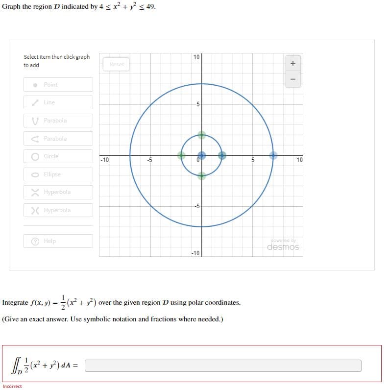 Graph the region D indicated by 4 < x² + y < 49.
Select item then click graph
10
to add
Reset
+
Point
/ Line
V Parabola
< Parabola
O Circle
-10
10
Ellipse
X Hyperbola
>C Hyperbola
Help
poweted by
desmos
-10
Integrate f(x, y) = (x² + y?) over the given region D using polar coordinates.
(Give an exact answer. Use symbolic notation and fractions where needed.)
(x².
Incorrect
