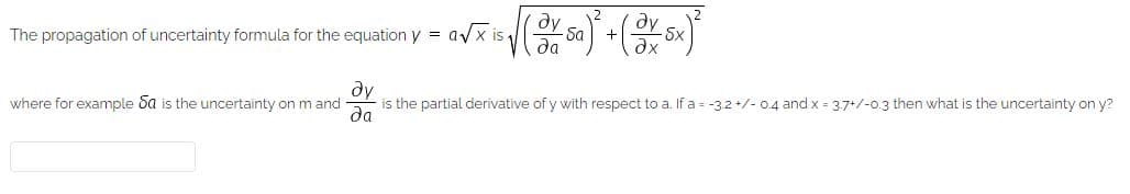 The propagation of uncertainty formula for the equation y = avx is
dy
-Sa
da
dx
dy
is the partial derivative of y with respect to a. If a = -3.2 +/- 0.4 and x = 3,7+/-0.3 then what is the uncertainty on y?
where for example Sa is the uncertainty on m and
da
