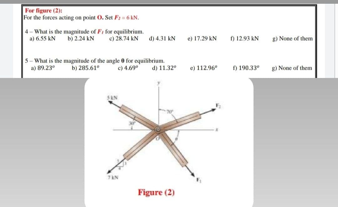 For figure (2):
For the forces acting on point O. Set F2 6 kN.
4- What is the magnitude of Fi for equilibrium.
b) 2.24 kN
a) 6.55 kN
c) 28.74 kN
d) 4.31 kN
e) 17.29 kN
f) 12.93 kN
g) None of them
5 - What is the magnitude of the angle 0 for equilibrium.
b) 285.61°
a) 89.23°
c) 4.69°
d) 11.32°
e) 112.96°
f) 190.33°
g) None of them
S KN
7 kN
Figure (2)
