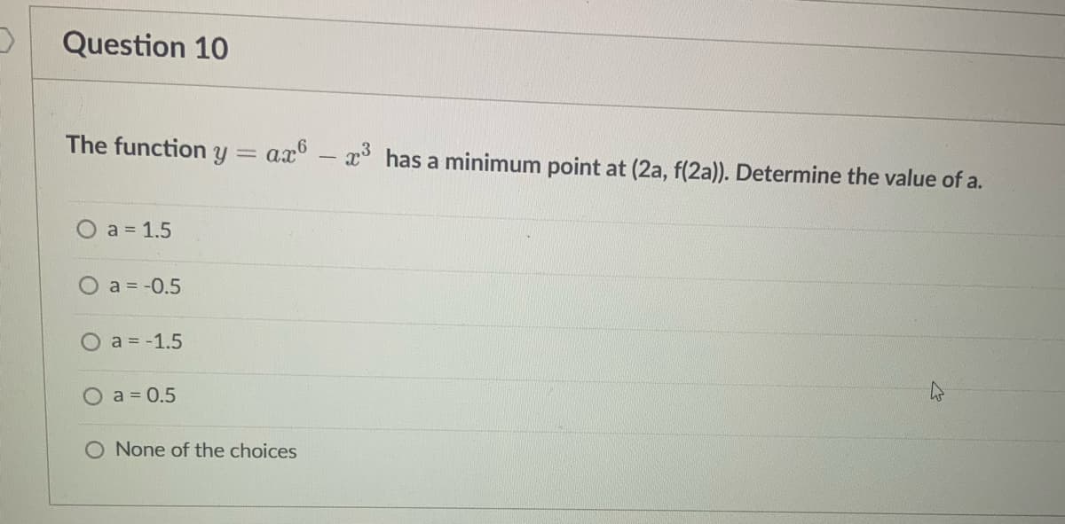 Question 10
The function y= ax-x³ has a minimum point at (2a, f(2a)). Determine the value of a.
O a = 1.5
) a = -0.5
O a = -1.5
a = 0.5
None of the choices