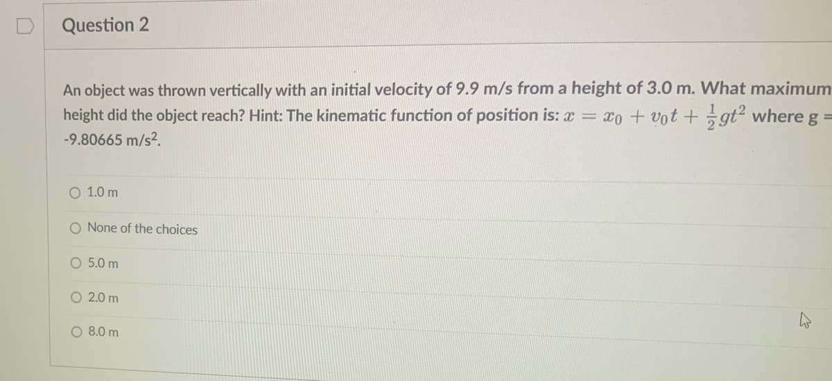 Question 2
An object was thrown vertically with an initial velocity of 9.9 m/s from a height of 3.0 m. What maximum
height did the object reach? Hint: The kinematic function of position is: x = xo + vot+gt² where g
=
-9.80665 m/s².
O 1.0 m
O None of the choices
O 5.0 m
O 2.0 m
O 8.0 m