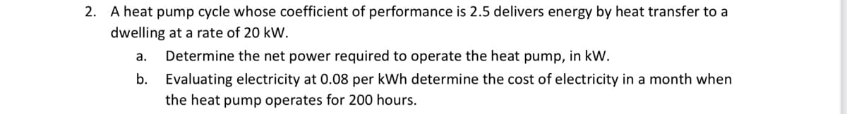 2. A heat pump cycle whose coefficient of performance is 2.5 delivers energy by heat transfer to a
dwelling at a rate of 20 kW.
a. Determine the net power required to operate the heat pump, in kW.
b. Evaluating electricity at 0.08 per kWh determine the cost of electricity in a month when
the heat pump operates for 200 hours.