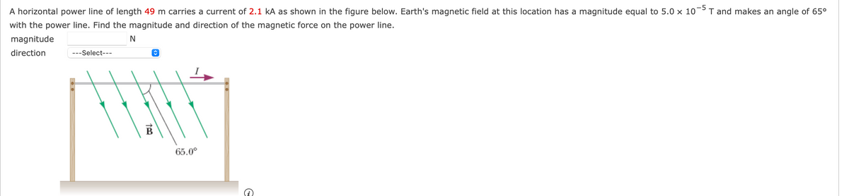 A horizontal power line of length 49 m carries a current of 2.1 kA as shown in the figure below. Earth's magnetic field at this location has a magnitude equal to 5.0 x 10 T and makes an angle of 65⁰
with the power line. Find the magnitude and direction of the magnetic force on the power line.
N
magnitude
direction
---Select--
↑
TAWAN
65.0⁰