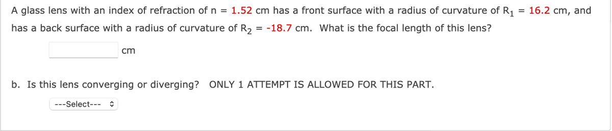 =
A glass lens with an index of refraction of n = 1.52 cm has a front surface with a radius of curvature of R₁
has a back surface with a radius of curvature of R₂ = -18.7 cm. What is the focal length of this lens?
cm
b. Is this lens converging or diverging? ONLY 1 ATTEMPT IS ALLOWED FOR THIS PART.
---Select--
16.2 cm, and