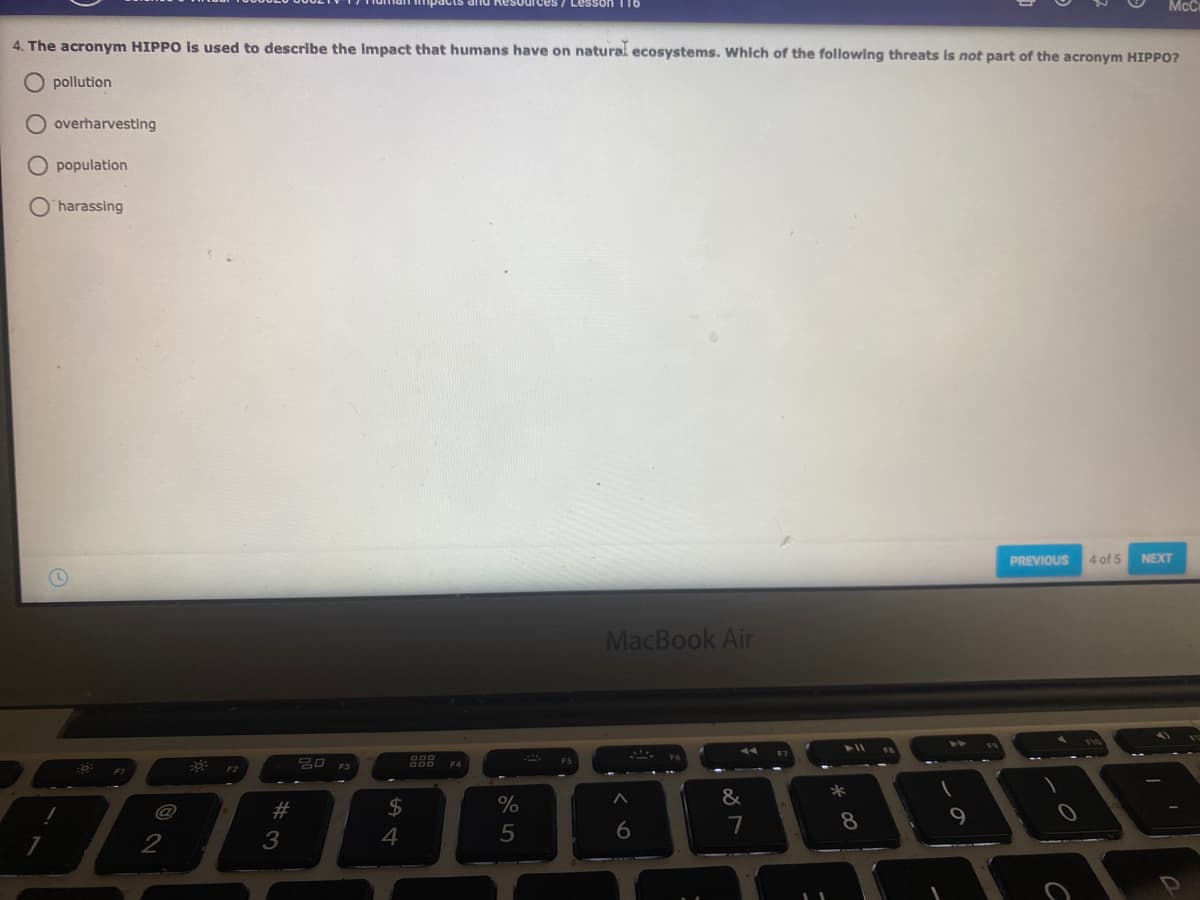 McC
4. The acronym HIPPO is used to describe the Impact that humans have on natural ecosystems. Which of the following threats is not part of the acronym HIPPO?
O pollution
O overharvesting
population
harassing
PREVIOUS
4 of 5
NEXT
MacBook Air
吕口 3
F2
*
&
@
#
2$
7
8
2
3
4
