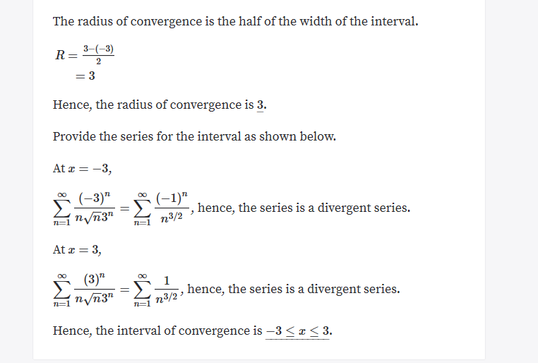 The radius of convergence is the half of the width of the interval
3-3)
2
=3
Hence, the radius of convergence is 3.
Provide the series for the interval as shown below.
At 3
Σ
(-3)"
n/n3"
OO
(1)"
-, hence, the series is a divergent series.
n3/2
n=1
= 3
At
(3)"
Σ.
OO
OO
1
hence, the series is a divergent series.
nvn3"
n3/2
Hence, the interval of convergence is -3 < x < 3.
