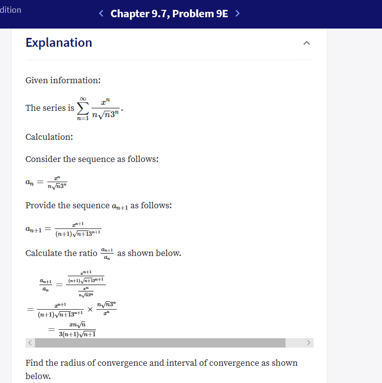 dition
Chapter 9.7, Problem 9E >
Explanation
Given information:
OO
а"
The series is
nVn3"
Calculation:
Consider the sequence as follows:
ат —
пупз"
Provide the sequence an+1 as follows:
ап+1
(n+1)Vn+13"1
Calculate the ratio
as shown below.
(n+1)+1+1
antl
z
а,
3
(n+1)Vn+13"+1
3(n+1) Vn+1
Find the radius of convergence and interval of convergence as shown
below.
