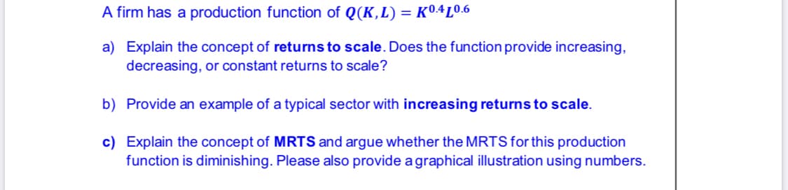 A firm has a production function of Q(K,L) = K04L0.6
a) Explain the concept of returns to scale. Does the function provide increasing,
decreasing, or constant returns to scale?
b) Provide an example of a typical sector with increasing returns to scale.
c) Explain the concept of MRTS and argue whether the MRTS for this production
function is diminishing. Please also provide a graphical illustration using numbers.
