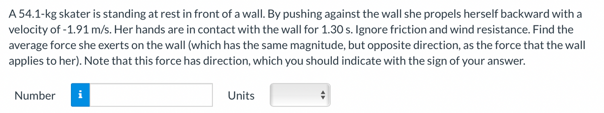 A 54.1-kg skater is standing at rest in front of a wall. By pushing against the wall she propels herself backward with a
velocity of -1.91 m/s. Her hands are in contact with the wall for 1.30 s. Ignore friction and wind resistance. Find the
average force she exerts on the wall (which has the same magnitude, but opposite direction, as the force that the wall
applies to her). Note that this force has direction, which you should indicate with the sign of your answer.
Number
IN
Units