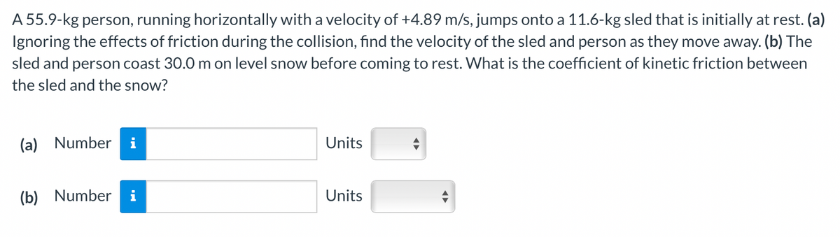 A 55.9-kg person, running horizontally with a velocity of +4.89 m/s, jumps onto a 11.6-kg sled that is initially at rest. (a)
Ignoring the effects of friction during the collision, find the velocity of the sled and person as they move away. (b) The
sled and person coast 30.0 m on level snow before coming to rest. What is the coefficient of kinetic friction between
the sled and the snow?
(a) Number i
(b) Number
Units
Units