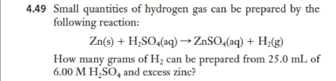 4.49 Small quantities of hydrogen gas can be prepared by the
following reaction:
Zn(s) + H,SO4(aq) →ZnSO4(aq) + H;(g)
How many grams of H; can be prepared from 25.0 mL of
6.00 M H,SO, and excess zinc?
