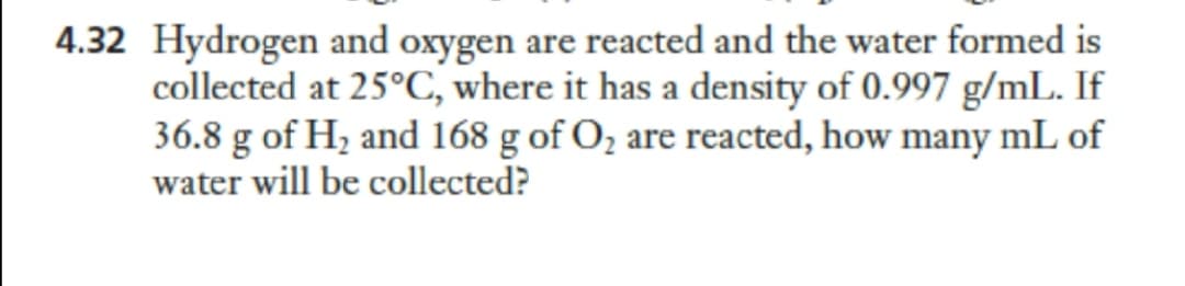 4.32 Hydrogen and oxygen are reacted and the water formed is
collected at 25°C, where it has a density of 0.997 g/mL. If
36.8 g of H, and 168 g of O, are reacted, how many mL of
water will be collected?
