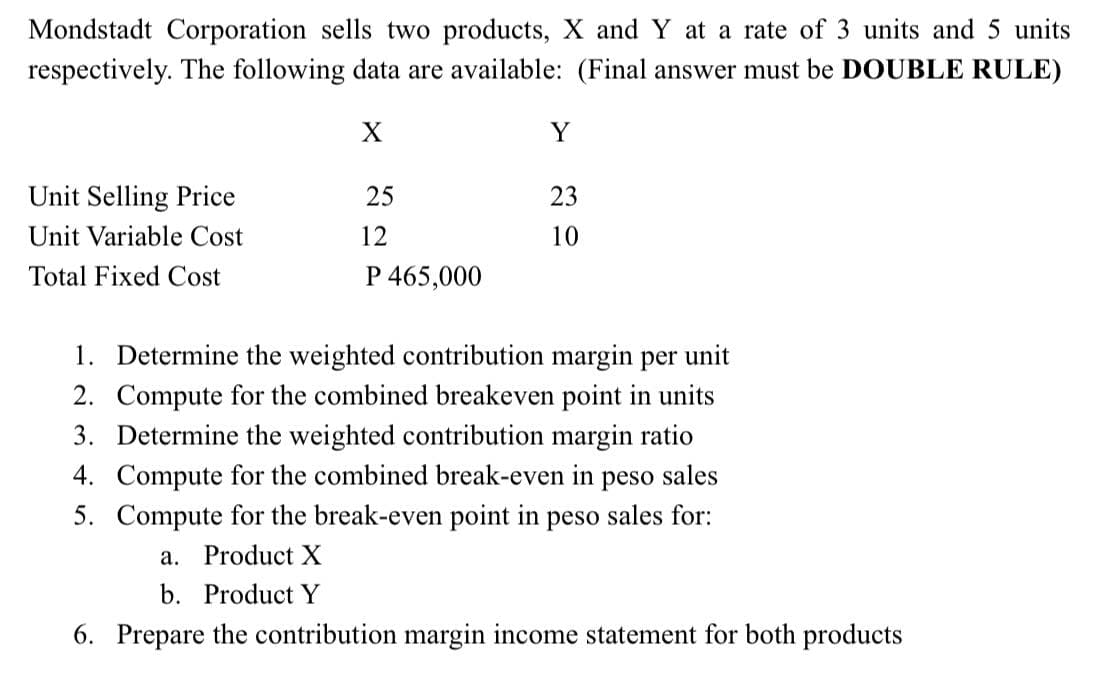 Mondstadt Corporation sells two products, X and Y at a rate of 3 units and 5 units
respectively. The following data are available: (Final answer must be DOUBLE RULE)
X
Y
Unit Selling Price
25
23
Unit Variable Cost
12
10
Total Fixed Cost
P 465,000
1. Determine the weighted contribution margin per unit
2. Compute for the combined breakeven point in units
3. Determine the weighted contribution margin ratio
4. Compute for the combined break-even in peso sales
5. Compute for the break-even point in peso sales for:
а.
Product X
b. Product Y
6. Prepare the contribution margin income statement for both products
