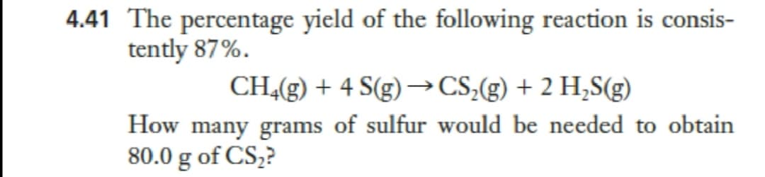 4.41 The percentage yield of the following reaction is consis-
tently 87%.
CH4(g) + 4 S(g) →CS,(g) + 2 H,S(g)
How many grams of sulfur would be needed to obtain
80.0 g of CS2?
