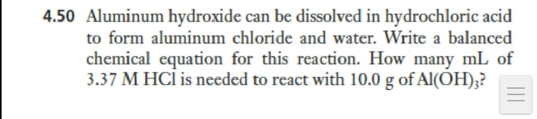 4.50 Aluminum hydroxide can be dissolved in hydrochloric acid
to form aluminum chloride and water. Write a balanced
chemical equation for this reaction. How many mL of
3.37 M HCİ is needed to react with 10.0 g of Al(ÕH);?
