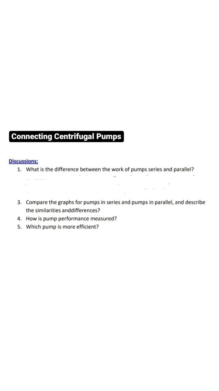 Connecting Centrifugal Pumps
Discussions:
1. What is the difference between the work of pumps series and parallel?
3. Compare the graphs for pumps in series and pumps in parallel, and describe
the similarities and differences?
4. How is pump performance measured?
5. Which pump is more efficient?