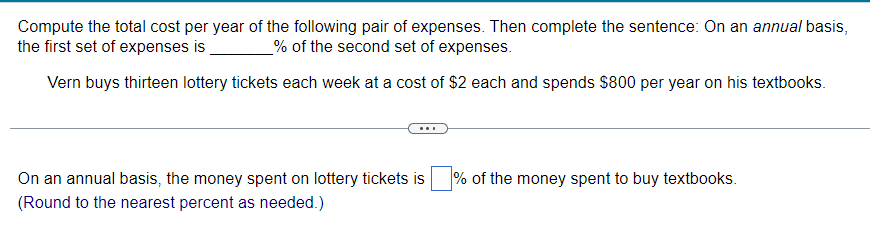 Compute the total cost per year of the following pair of expenses. Then complete the sentence: On an annual basis,
the first set of expenses is
% of the second set of expenses.
Vern buys thirteen lottery tickets each week at a cost of $2 each and spends $800 per year on his textbooks.
On an annual basis, the money spent on lottery tickets is % of the money spent to buy textbooks.
(Round to the nearest percent as needed.)