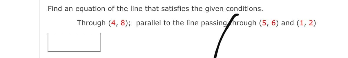 Find an equation of the line that satisfies the given conditions.
Through (4, 8); parallel to the line passing hrough (5, 6) and (1, 2)
