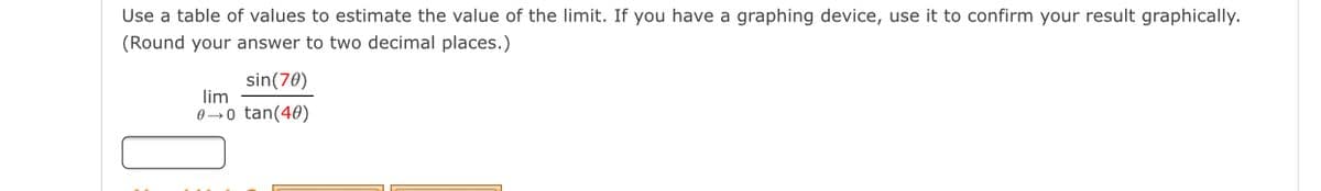 Use a table of values to estimate the value of the limit. If you have a graphing device, use it to confirm your result graphically.
(Round your answer to two decimal places.)
sin(70)
lim
0→0 tan(40)
