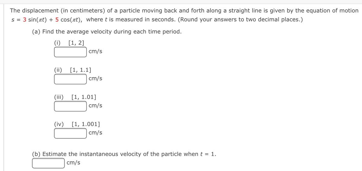 The displacement (in centimeters) of a particle moving back and forth along a straight line is given by the equation of motion
s = 3 sin(at) + 5 cos(rt), where t is measured in seconds. (Round your answers to two decimal places.)
(a) Find the average velocity during each time period.
(i)
[1, 2]
cm/s
(ii)
[1, 1.1]
cm/s
(iii)
[1, 1.01]
cm/s
(iv)
[1, 1.001]
cm/s
(b) Estimate the instantaneous velocity of the particle when t = 1.
cm/s
