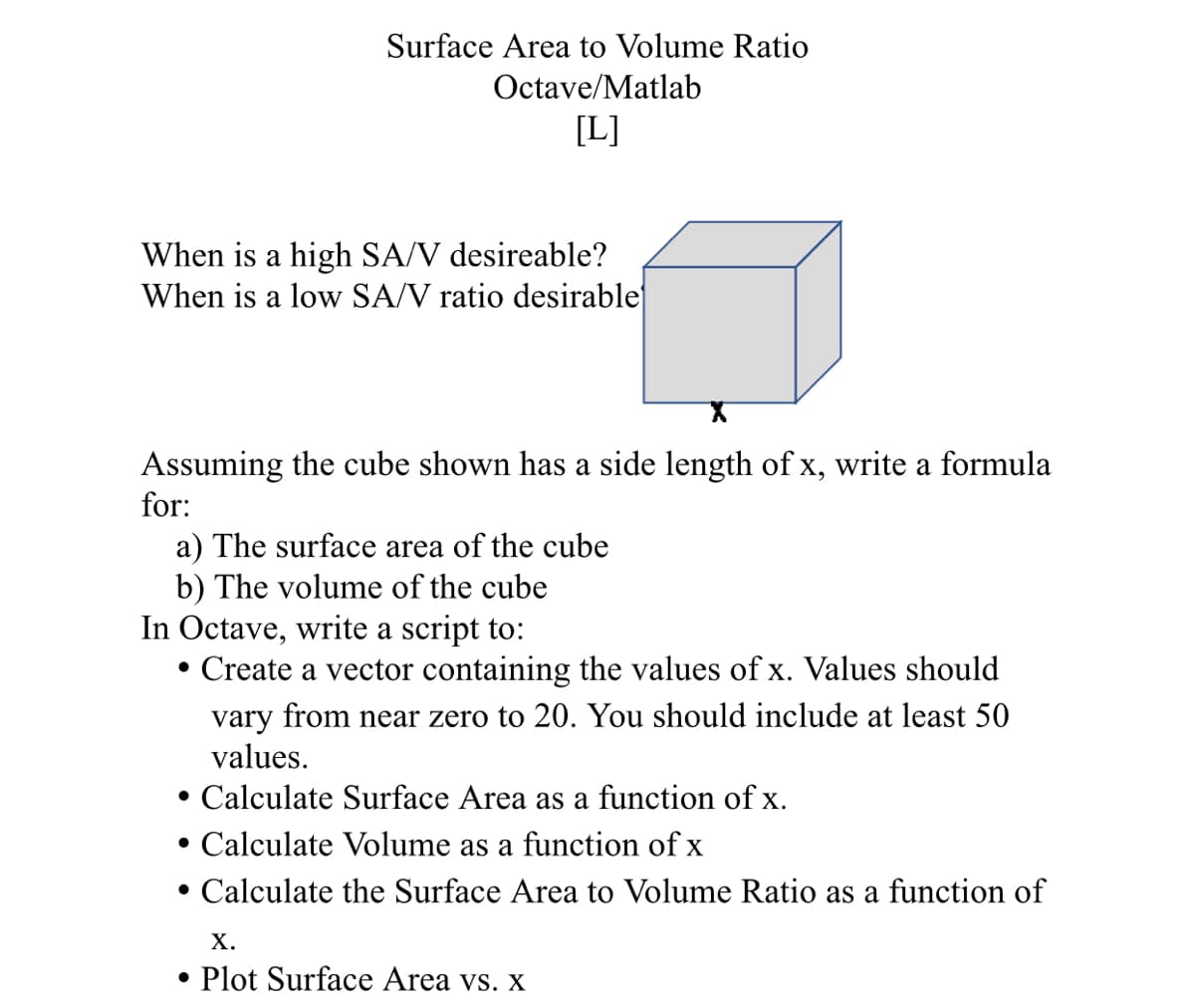Surface Area to Volume Ratio
Octave/Matlab
[L]
When is a high SA/V desireable?
When is a low SA/V ratio desirable
Assuming the cube shown has a side length of x, write a formula
for:
a) The surface area of the cube
b) The volume of the cube
In Octave, write a script to:
• Create a vector containing the values of x. Values should
vary from near zero to 20. You should include at least 50
values.
• Calculate Surface Area as a function of x.
• Calculate Volume as a function of x
Calculate the Surface Area to Volume Ratio as a function of
Х.
• Plot Surface Area vs. x
