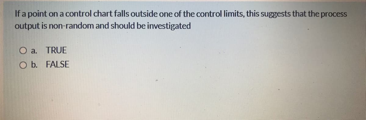 If a point on a control chart falls outside one of the control limits, this suggests that the process
output is non-random and should be investigated
O a. TRUE
O b. FALSE
