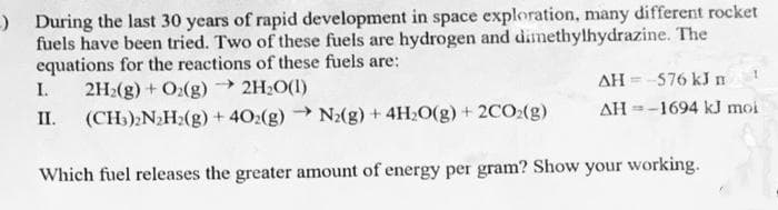) During the last 30 years of rapid development in space exploration, many different rocket
fuels have been tried. Two of these fuels are hydrogen and dimethylhydrazine. The
equations for the reactions of these fuels are:
2H2(g) + O:(g) → 2H2O(1)
(CH:);N2H2(g) + 40:(g) N2(g) + 4H>O(g) + 2CO:(g)
AH = -576 kJ n
I.
AH =-1694 kJ moi
II.
Which fuel releases the greater amount of energy per gram? Show your working.
