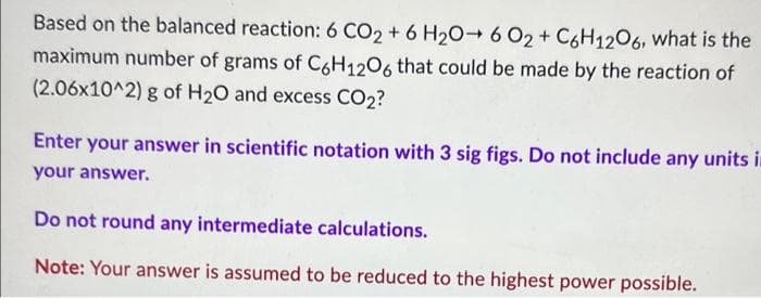 Based on the balanced reaction: 6 CO2 + 6 H₂O6 O2 + C6H12O6, what is the
maximum number of grams of C6H12O6 that could be made by the reaction of
(2.06x10^2) g of H₂O and excess CO2?
Enter your answer in scientific notation with 3 sig figs. Do not include any units in
your answer.
Do not round any intermediate calculations.
Note: Your answer is assumed to be reduced to the highest power possible.