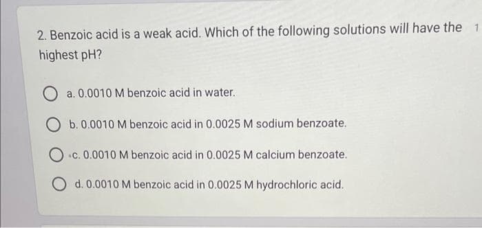 2. Benzoic acid is a weak acid. Which of the following solutions will have the 1
highest pH?
a. 0.0010 M benzoic acid in water.
O b. 0.0010 M benzoic acid in 0.0025 M sodium benzoate.
Oc. 0.0010 M benzoic acid in 0.0025 M calcium benzoate.
O d. 0.0010 M benzoic acid in 0.0025 M hydrochloric acid.