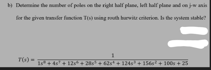 b) Determine the number of poles on the right half plane, left half plane and on j-w axis
for the given transfer function T(s) using routh hurwitz criterion. Is the system stable?
T(s) =
"1
1
1s8 + 4s7 + 12s6 + 28s5 + 62s4 + 124s³ + 156s² + 100s + 25