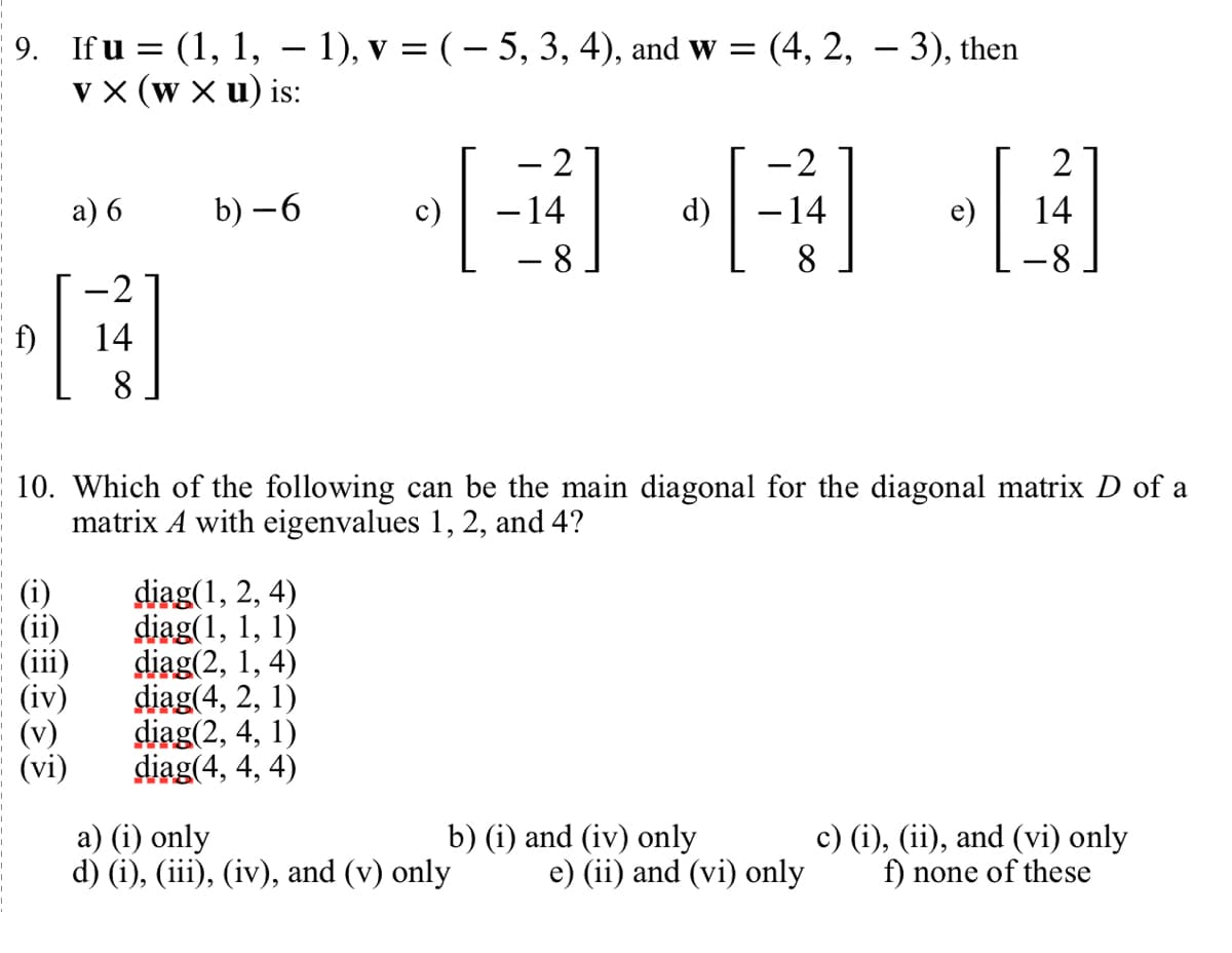 9. Ifu = (1, 1, − 1), v = ( − 5, 3, 4), and w = (4, 2, − 3), then
VX (W xu) is:
f)
(i)
a) 6
(iv)
(vi)
-2
14
8
b)-6
[₁
diag(1, 2, 4)
diag(1, 1, 1)
diag(2, 1, 4)
diag(4, 2, 1)
diag(2, 4, 1)
diag(4, 4, 4)
2
- 14
a) (i) only
d) (i), (iii), (iv), and (v) only
- 8
d)
10. Which of the following can be the main diagonal for the diagonal matrix D of a
matrix A with eigenvalues 1, 2, and 4?
b) (i) and (iv) only
2
- 14
8
e)
e) (ii) and (vi) only
[
2
14
-8
c) (i), (ii), and (vi) only
f) none of these