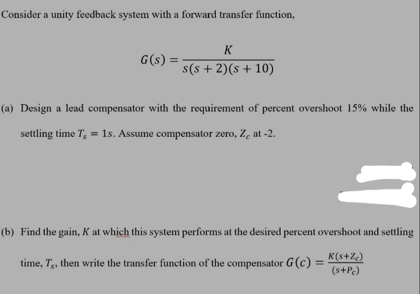 Consider a unity feedback system with a forward transfer function,
G(s) =
=
K
s(s+ 2)(s + 10)
(a) Design a lead compensator with the requirement of percent overshoot 15% while the
settling time T, = 1s. Assume compensator zero, Zc at -2.
11
(b) Find the gain, K at which this system performs at the desired percent overshoot and settling
time, T5, then write the transfer function of the compensator G (c) =
K(s+Zc)
(s+Pc)