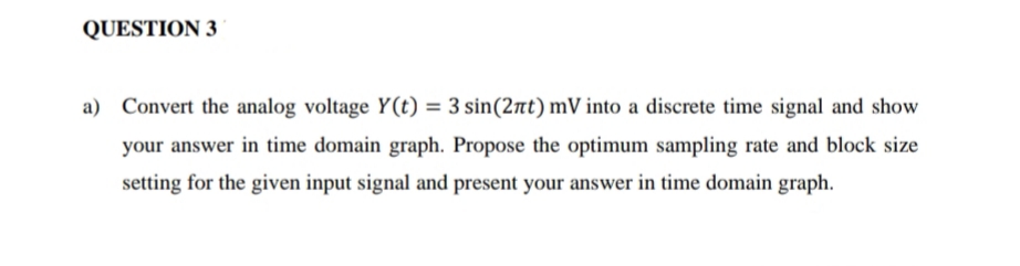 QUESTION 3
a) Convert the analog voltage Y(t) = 3 sin(2πt) mV into a discrete time signal and show
your answer in time domain graph. Propose the optimum sampling rate and block size
setting for the given input signal and present your answer in time domain graph.
