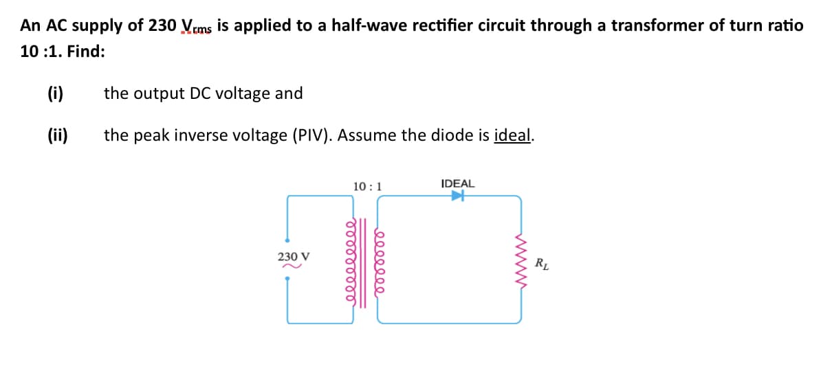 An AC supply of 230 Vrms is applied to a half-wave rectifier circuit through a transformer of turn ratio
10:1. Find:
(i)
(ii)
the output DC voltage and
the peak inverse voltage (PIV). Assume the diode is ideal.
230 V
10:1
ooooooooo
eeeeeee
IDEAL
RL