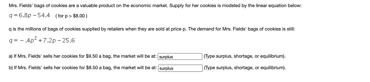 Mrs. Fields' bags of cookies are a valuable product on the economic market. Supply for her cookies is modeled by the linear equation below:
q = 6.8p – 54.4
( for p > $8.00)
q is the millions of bags of cookies supplied by retailers when they are sold at price p. The demand for Mrs. Fields' bags of cookies is still:
q = - .4p2 +7.2p – 25.6
a) If Mrs. Fields' sells her cookies for $9.50 a bag, the market will be at: surplus
(Type surplus, shortage, or equilibrium).
b) If Mrs. Fields' sells her cookies for $8.50 a bag, the market will be at: surplus
(Type surplus, shortage, or equilibrium).
