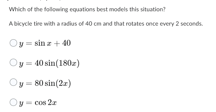 Which of the following equations best models this situation?
A bicycle tire with a radius of 40 cm and that rotates once every 2 seconds.
y sin x + 40
=
y = 40 sin(180x)
Oy = 80 sin(2x)
Oy=
y = cos 2x