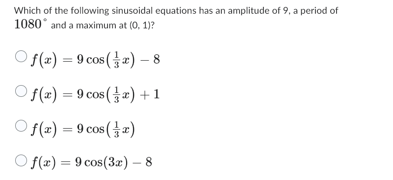 Which of the following sinusoidal equations has an amplitude of 9, a period of
1080 and a maximum at (0, 1)?
f(x) = 9 cos(x) – 8
○ f(x) = 9 cos (x) + 1
Of(x) = 9 cos(z)
f(x) = 9 cos(3x) — 8