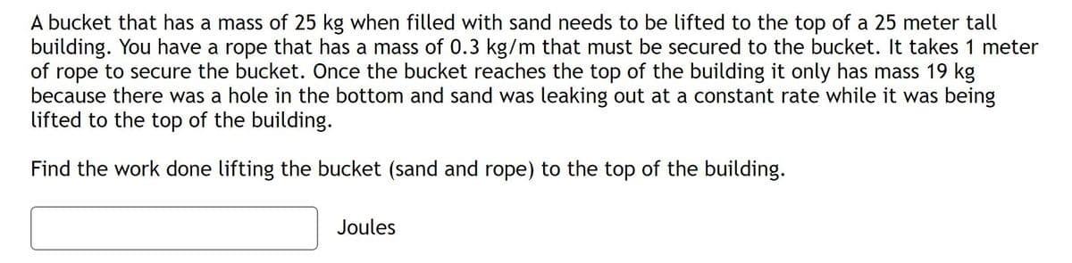 A bucket that has a mass of 25 kg when filled with sand needs to be lifted to the top of a 25 meter tall
building. You have a rope that has a mass of 0.3 kg/m that must be secured to the bucket. It takes 1 meter
of rope to secure the bucket. Once the bucket reaches the top of the building it only has mass 19 kg
because there was a hole in the bottom and sand was leaking out at a constant rate while it was being
lifted to the top of the building.
Find the work done lifting the bucket (sand and rope) to the top of the building.
Joules
