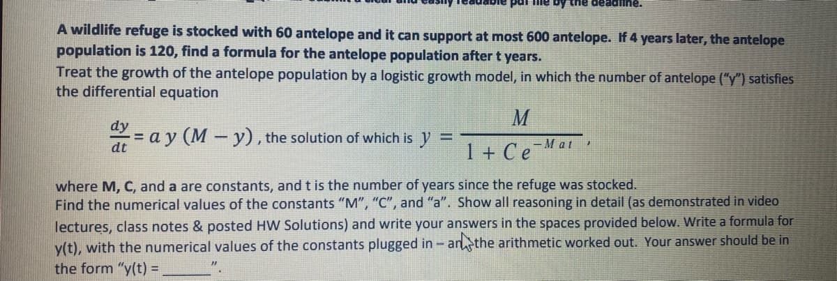 pai fiie by the deadline.
A wildlife refuge is stocked with 60 antelope and it can support at most 600 antelope. If 4 years later, the antelope
population is 120, find a formula for the antelope population after t years.
Treat the growth of the antelope population by a logistic growth model, in which the number of antelope ("y") satisfies
the differential equation
M
dy
= a y (M - y), the solution of which is
dt
1 + CeMat,
where M, C, and a are constants, and t is the number of years since the refuge was stocked.
Find the numerical values of the constants "M", "C", and "a". Show all reasoning in detail (as demonstrated in video
lectures, class notes & posted HW Solutions) and write your answers in the spaces provided below. Write a formula for
y(t), with the numerical values of the constants plugged in - anthe arithmetic worked out. Your answer should be in
the form "y(t) =
