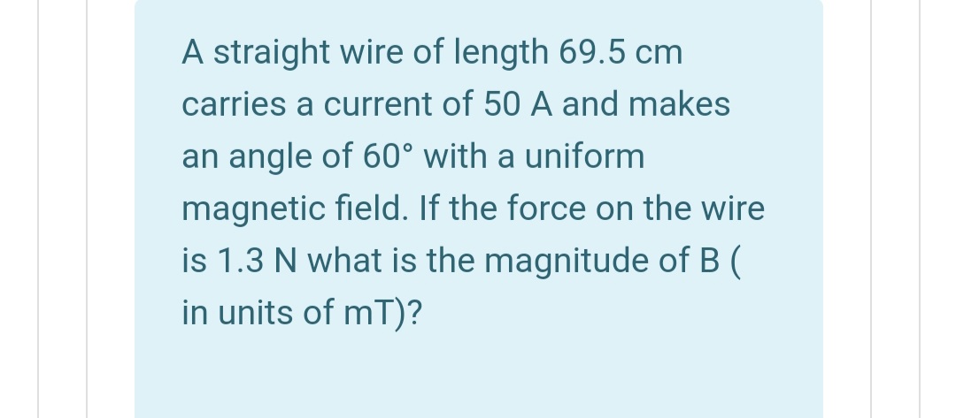 A straight wire of length 69.5 cm
carries a current of 50 A and makes
an angle of 60° with a uniform
magnetic field. If the force on the wire
is 1.3 N what is the magnitude of B (
in units of mT)?
