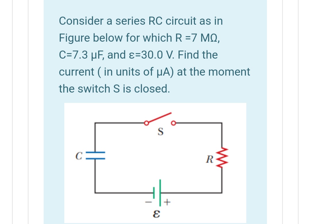 Consider a series RC circuit as in
Figure below for which R =7 MQ,
C=7.3 µF, and ɛ=30.0 V. Find the
current ( in units of HA) at the moment
the switch S is closed.
S
R
+
