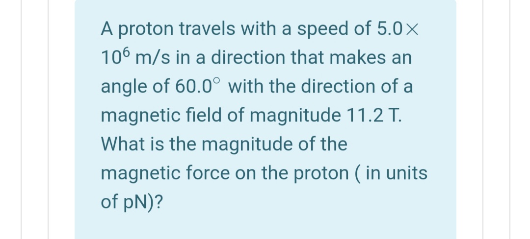 A proton travels with a speed of 5.0×
106 m/s in a direction that makes an
angle of 60.0° with the direction of a
magnetic field of magnitude 11.2 T.
What is the magnitude of the
magnetic force on the proton ( in units
of pN)?
