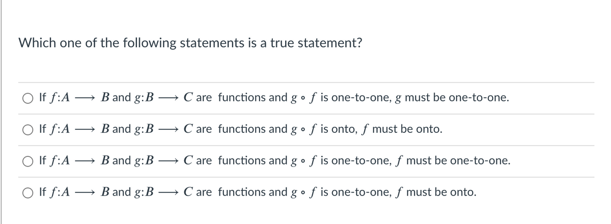 Which one of the following statements is a true statement?
O If f:A
B and g:B
→ C are functions and g •f is one-to-one, g must be one-to-one.
>
O If f:A
→ B and g:B
→ C are functions and gof is onto, ƒ must be onto.
O If f:A
» B and g:B
→ C are functions and g• f is one-to-one, f must be one-to-one.
O If f:A -
→ B and g:B
→ C are functions and g•f is one-to-one, f must be onto.
