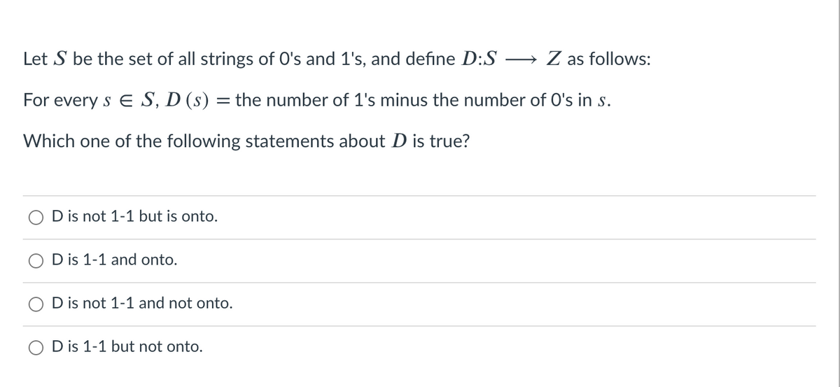 Let S be the set of all strings of O's and 1's, and define D:S -
→ Z as follows:
For every s E S, D (s) = the number of 1's minus the number of O's in s.
Which one of the following statements about D is true?
D is not 1-1 but is onto.
D is 1-1 and onto.
D is not 1-1 and not onto.
O D is 1-1 but not onto.
