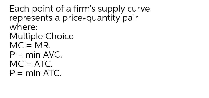 Each point of a firm's supply curve
represents a price-quantity pair
where:
Multiple Choice
МС - MR.
P = min AVC.
МC - АТС.
P = min ATC.
