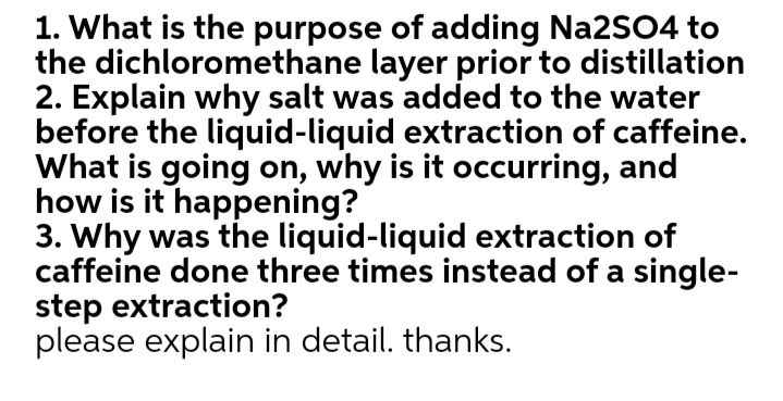 1. What is the purpose of adding Na2SO4 to
the dichloromethane layer prior to distillation
2. Explain why salt was added to the water
before the liquid-liquid extraction of caffeine.
What is going on, why is it occurring, and
how is it happening?
3. Why was the liquid-liquid extraction of
caffeine done three times instead of a single-
step extraction?
please explain in detail. thanks.
