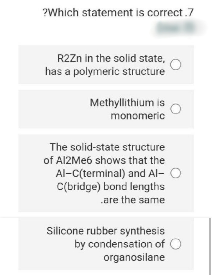 ?Which statement is correct.7
R2Zn in the solid state,
has a polymeric structure
Methyllithium is
monomeric
The solid-state structure
of AI2ME6 shows that the
Al-C(terminal) and Al- O
C(bridge) bond lengths
.are the same
Silicone rubber synthesis
by condensation of O
organosilane
