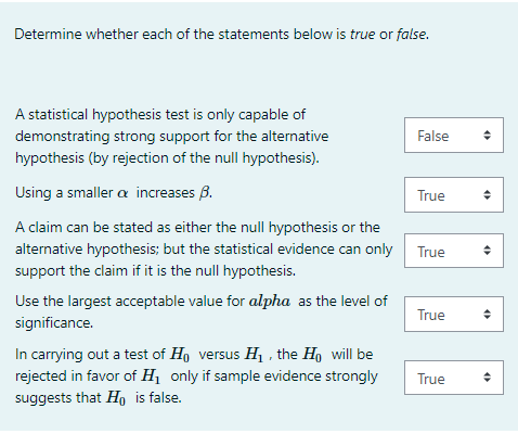 Determine whether each of the statements below is true or false.
A statistical hypothesis test is only capable of
demonstrating strong support for the alternative
False
hypothesis (by rejection of the null hypothesis).
Using a smaller a increases B.
True
A claim can be stated as either the null hypothesis or the
alternative hypothesis; but the statistical evidence can only
True
support the claim if it is the null hypothesis.
Use the largest acceptable value for alpha as the level of
True
significance.
In carrying out a test of H, versus H1 , the Ho will be
rejected in favor of H1 only if sample evidence strongly
suggests that H is false.
True
