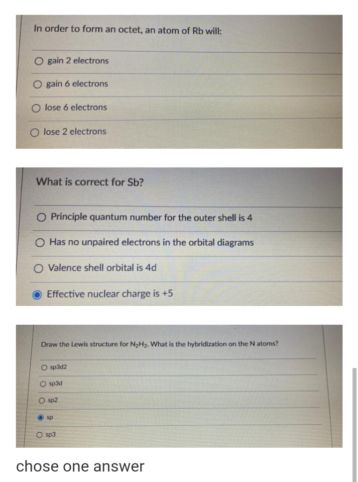 In order to form an octet, an atom of Rb will:
O gain 2 electrons
O gain 6 electrons
O lose 6 electrons
O lose 2 electrons
What is correct for Sb?
O Principle quantum number for the outer shell is 4
O Has no unpaired electrons in the orbital diagrams
Valence shell orbital is 4d
O Effective nuclear charge is +5
Draw the Lewis structure for N2H2. What is the hybridization on the N atoms?
O sp3d2
O sp3d
O sp2
sp
sp3
chose one answer
