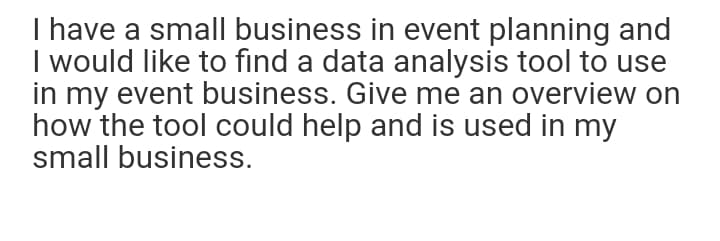 I have a small business in event planning and
I would like to find a data analysis tool to use
in my event business. Give me an overview on
how the tool could help and is used in my
small business.
